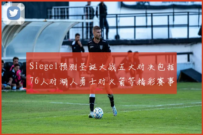 Siegel预测圣诞大战五大对决包括76人对湖人勇士对火箭等精彩赛事