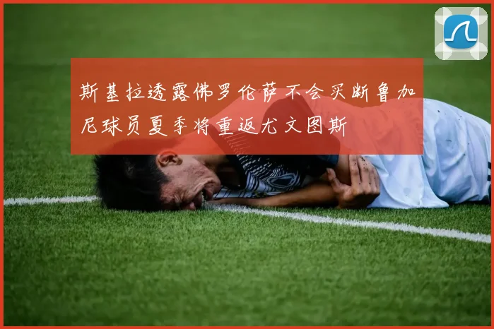 斯基拉透露佛罗伦萨不会买断鲁加尼球员夏季将重返尤文图斯