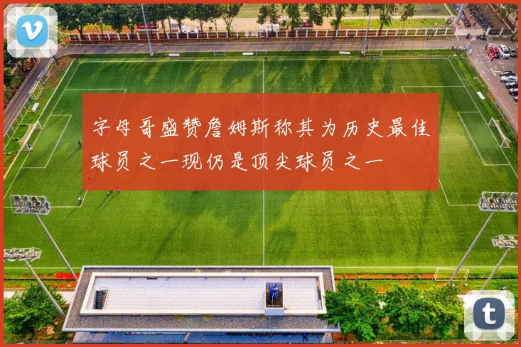 字母哥盛赞詹姆斯称其为历史最佳球员之一现仍是顶尖球员之一