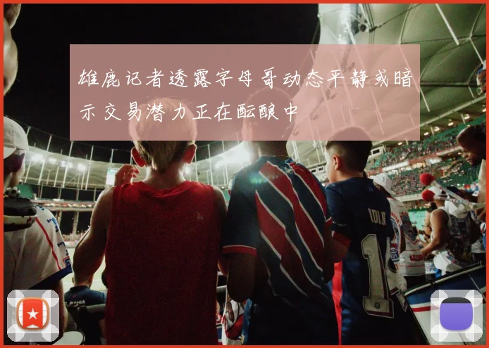 雄鹿记者透露字母哥动态平静或暗示交易潜力正在酝酿中