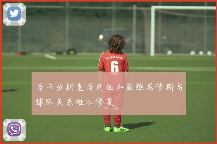 马卡分析皇马内乱加剧维尼修斯与球队关系难以修复