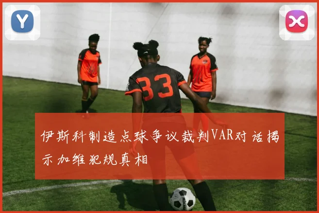 伊斯科制造点球争议裁判VAR对话揭示加维犯规真相