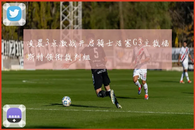 凌晨3点激战开启骑士活塞G3主裁福斯特领衔裁判组