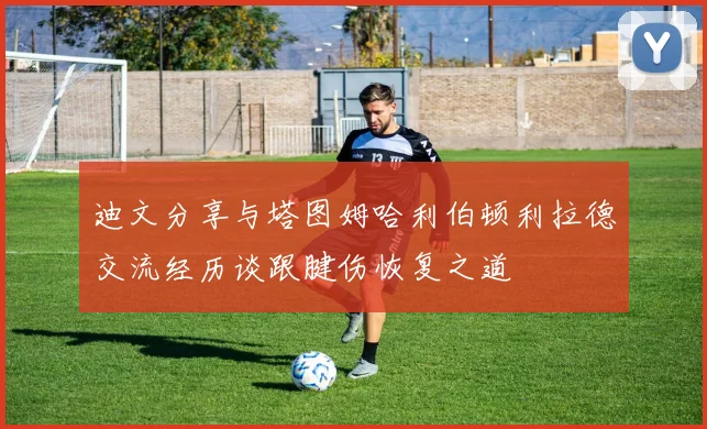 迪文分享与塔图姆哈利伯顿利拉德交流经历谈跟腱伤恢复之道