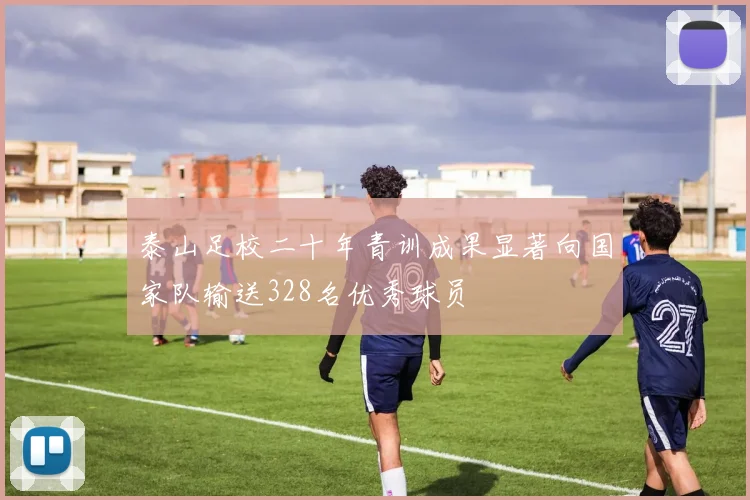 泰山足校二十年青训成果显著向国家队输送328名优秀球员