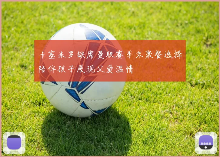 卡塞米罗缺席曼联赛季末聚餐选择陪伴孩子展现父爱温情