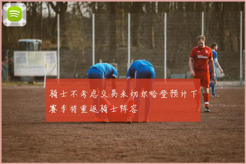 骑士不考虑交易米切尔哈登预计下赛季将重返骑士阵容
