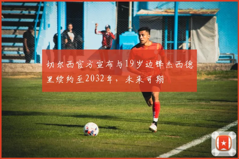切尔西官方宣布与19岁边锋杰西德里续约至2032年，未来可期
