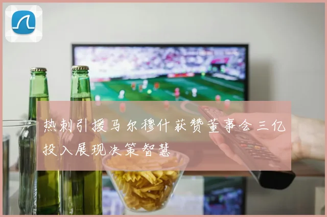热刺引援马尔穆什获赞董事会三亿投入展现决策智慧