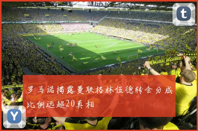 罗马诺揭露曼联格林伍德转会分成比例远超20真相