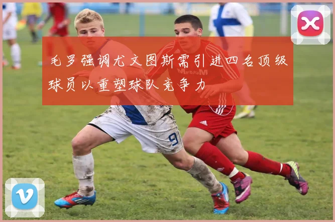 毛罗强调尤文图斯需引进四名顶级球员以重塑球队竞争力