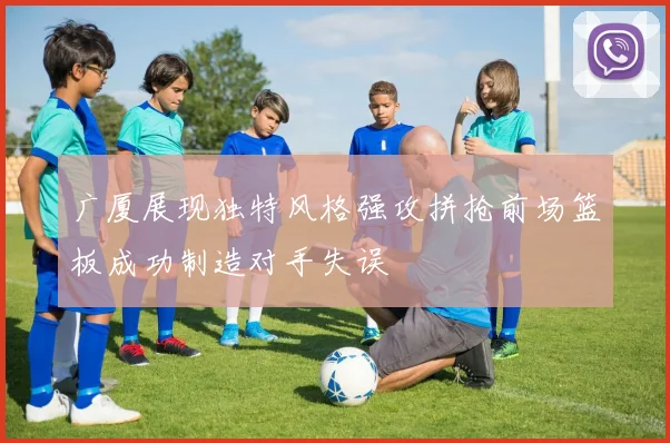 广厦展现独特风格强攻拼抢前场篮板成功制造对手失误