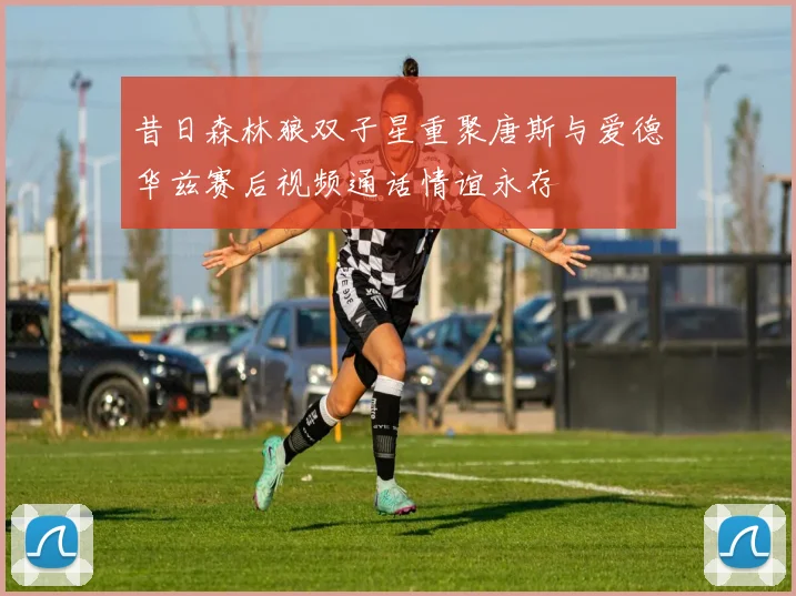 昔日森林狼双子星重聚唐斯与爱德华兹赛后视频通话情谊永存