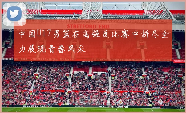 中国U17男篮在高强度比赛中拼尽全力展现青春风采