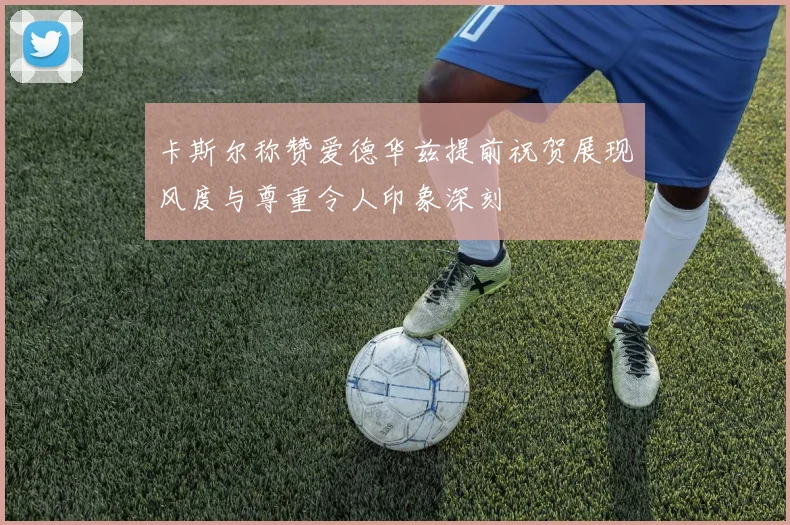卡斯尔称赞爱德华兹提前祝贺展现风度与尊重令人印象深刻