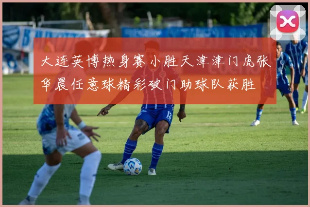 大连英博热身赛小胜天津津门虎张华晨任意球精彩破门助球队获胜