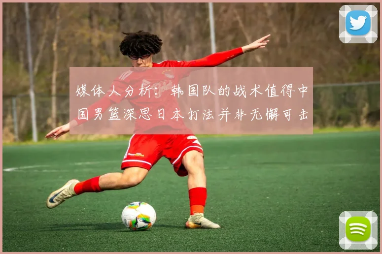 媒体人分析：韩国队的战术值得中国男篮深思日本打法并非无懈可击