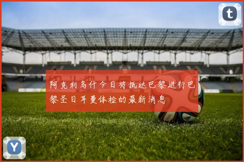 阿克利乌什今日将抵达巴黎进行巴黎圣日耳曼体检的最新消息
