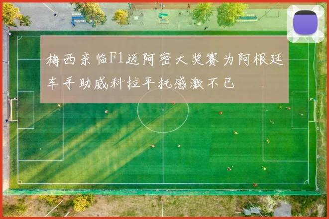 梅西亲临F1迈阿密大奖赛为阿根廷车手助威科拉平托感激不已