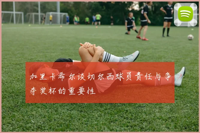 加里卡希尔谈切尔西球员责任与争夺奖杯的重要性