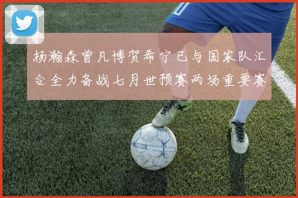 杨瀚森曾凡博贺希宁已与国家队汇合全力备战七月世预赛两场重要赛事