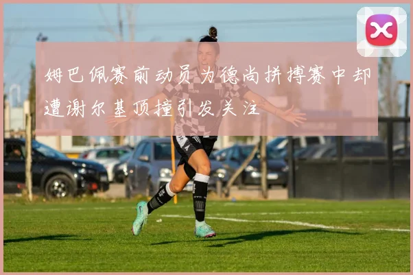 姆巴佩赛前动员为德尚拼搏赛中却遭谢尔基顶撞引发关注
