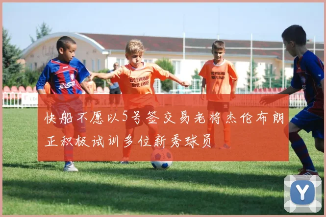 快船不愿以5号签交易老将杰伦布朗正积极试训多位新秀球员