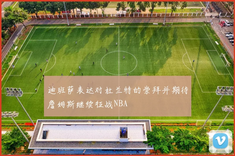 迪班萨表达对杜兰特的崇拜并期待詹姆斯继续征战NBA