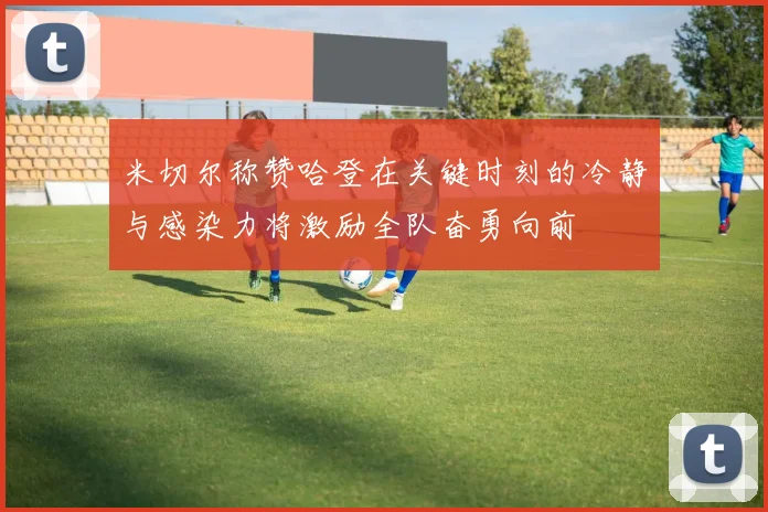 米切尔称赞哈登在关键时刻的冷静与感染力将激励全队奋勇向前