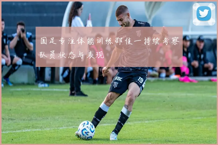 国足专注体能训练邵佳一持续考察队员状态与表现