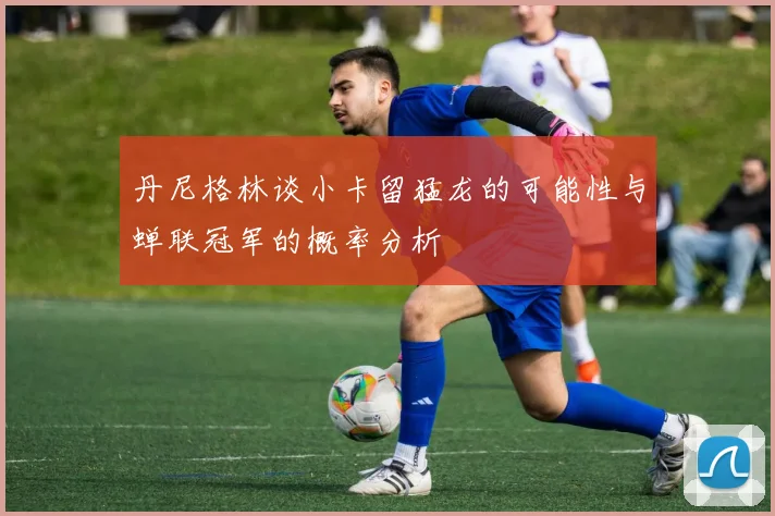 丹尼格林谈小卡留猛龙的可能性与蝉联冠军的概率分析