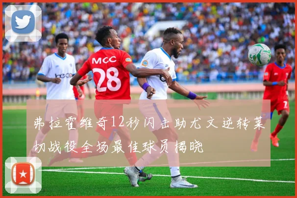 弗拉霍维奇12秒闪击助尤文逆转莱切战役全场最佳球员揭晓